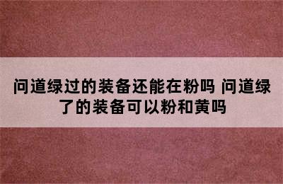 问道绿过的装备还能在粉吗 问道绿了的装备可以粉和黄吗